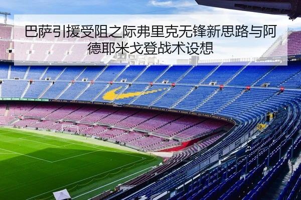 巴萨引援受阻之际弗里克无锋新思路与阿德耶米戈登战术设想