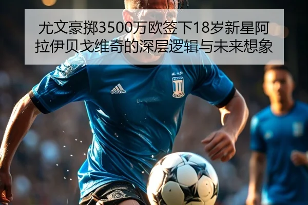 尤文豪掷3500万欧签下18岁新星阿拉伊贝戈维奇的深层逻辑与未来想象